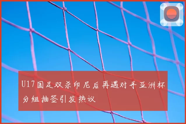 U17国足双杀印尼后再遇对手亚洲杯分组抽签引发热议