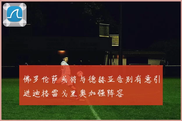 佛罗伦萨或将与德赫亚告别有意引进迪格雷戈里奥加强阵容