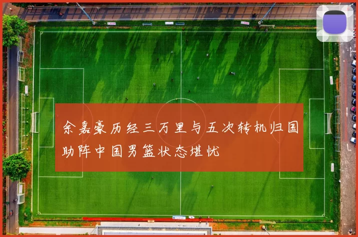 余嘉豪历经三万里与五次转机归国助阵中国男篮状态堪忧