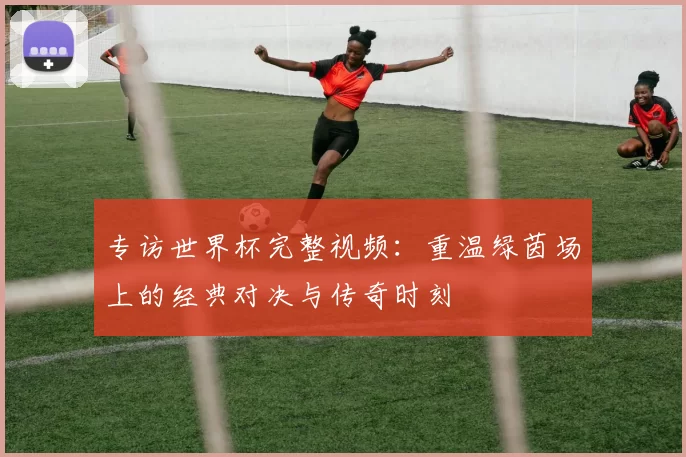 专访世界杯完整视频:重温绿茵场上的经典对决与传奇时刻