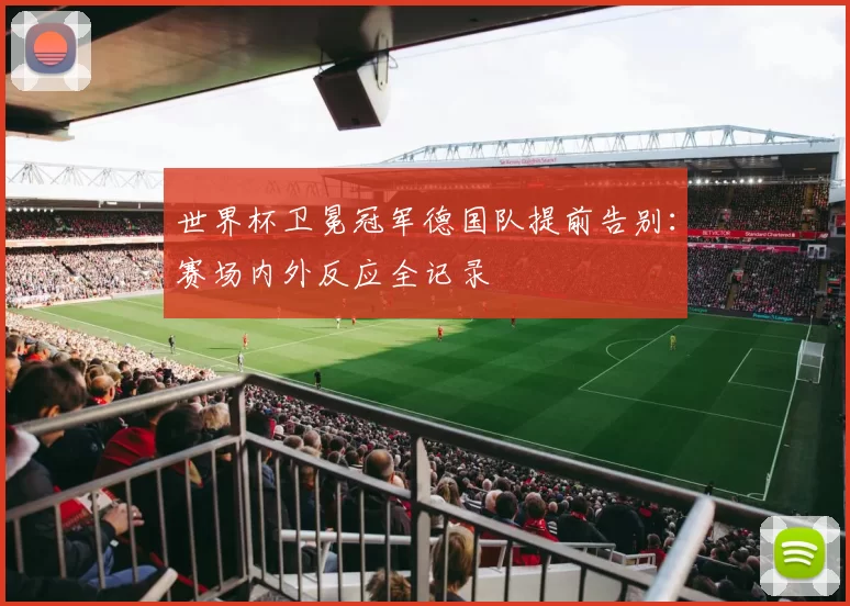 世界杯卫冕冠军德国队提前告别：赛场内外反应全记录
