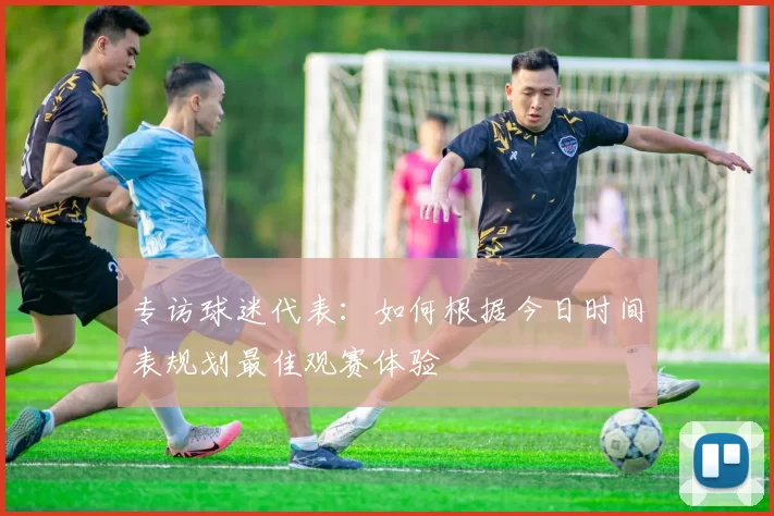 专访球迷代表:如何根据今日时间表规划最佳观赛体验