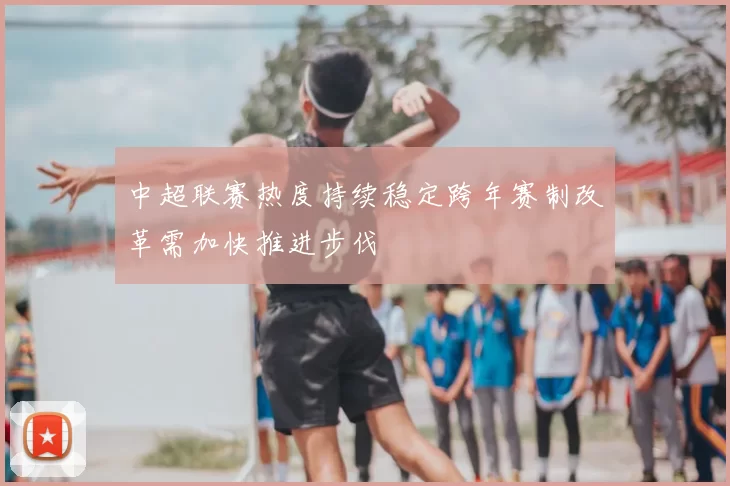 中超联赛热度持续稳定跨年赛制改革需加快推进步伐