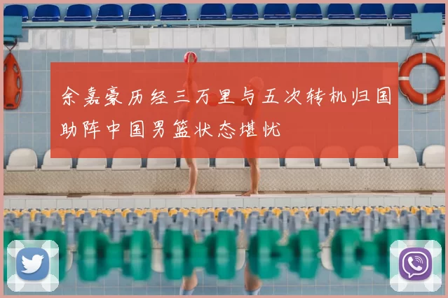 余嘉豪历经三万里与五次转机归国助阵中国男篮状态堪忧