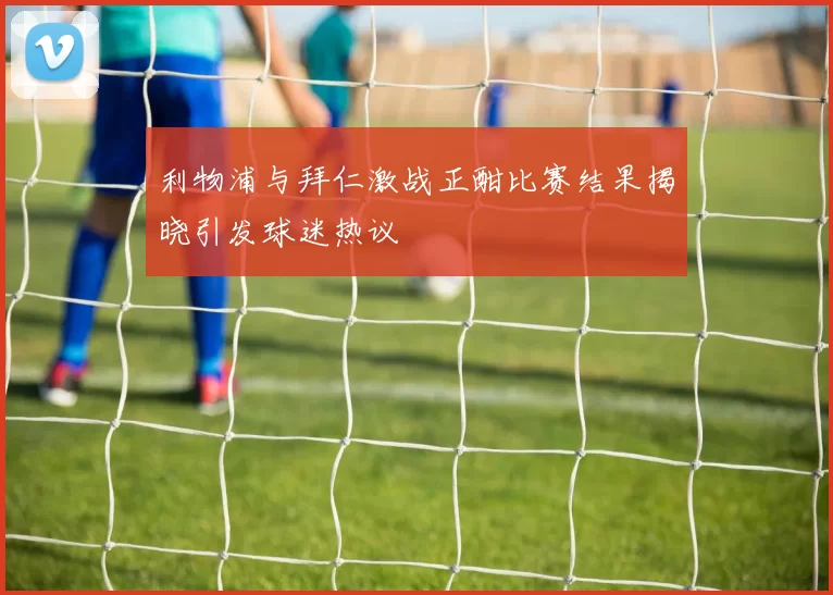 利物浦与拜仁激战正酣比赛结果揭晓引发球迷热议