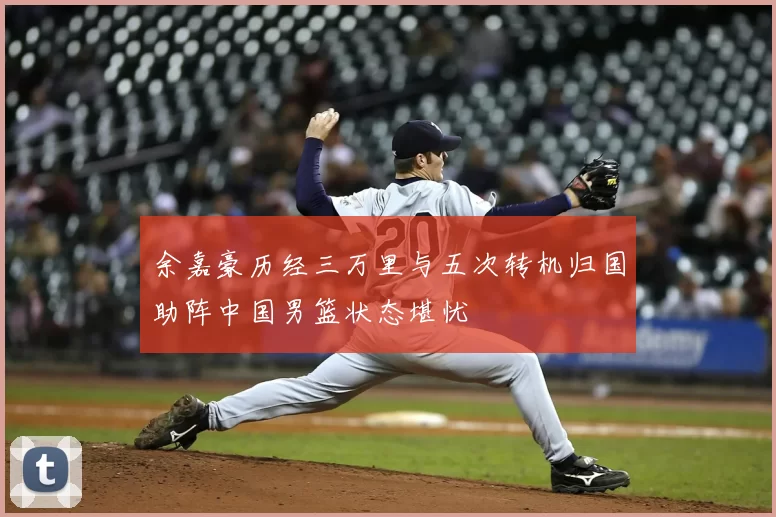 余嘉豪历经三万里与五次转机归国助阵中国男篮状态堪忧