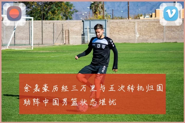 余嘉豪历经三万里与五次转机归国助阵中国男篮状态堪忧