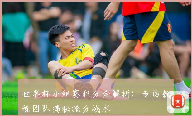 世界杯小组赛积分全解析:专访教练团队揭秘抢分战术