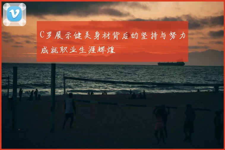 C罗展示健美身材背后的坚持与努力成就职业生涯辉煌