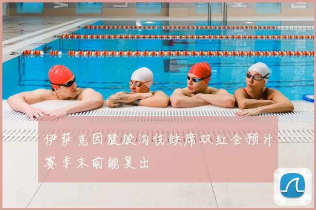 伊萨克因腹股沟伤缺席双红会预计赛季末前能复出
