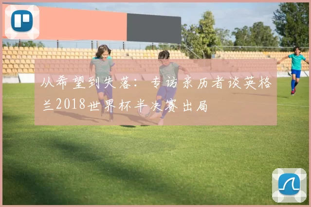 从希望到失落:专访亲历者谈英格兰2018世界杯半决赛出局
