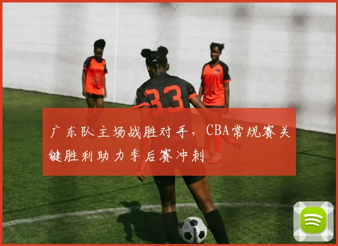 广东队主场战胜对手，CBA常规赛关键胜利助力季后赛冲刺