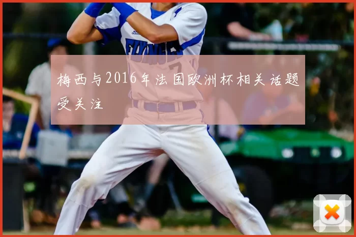 梅西与2016年法国欧洲杯相关话题受关注