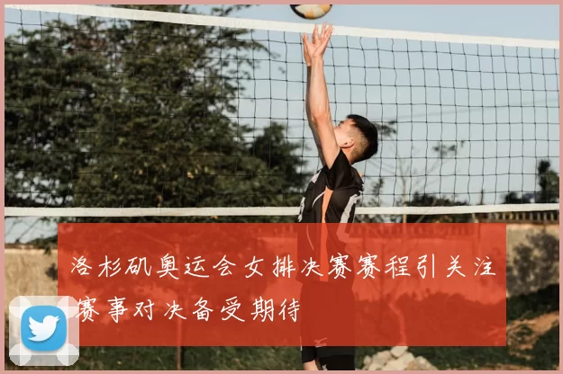 洛杉矶奥运会女排决赛赛程引关注 赛事对决备受期待