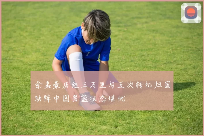 余嘉豪历经三万里与五次转机归国助阵中国男篮状态堪忧
