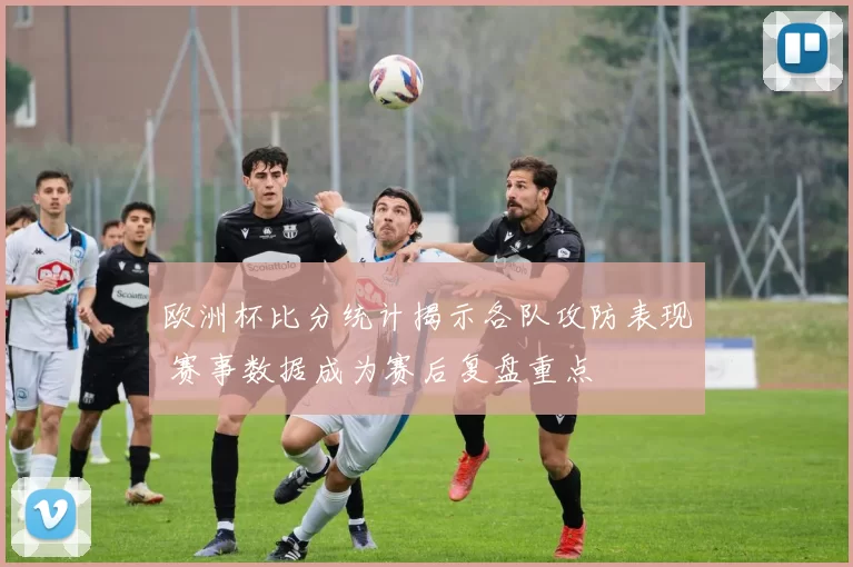 欧洲杯比分统计揭示各队攻防表现 赛事数据成为赛后复盘重点