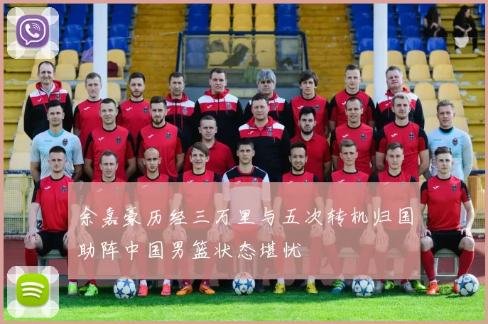 余嘉豪历经三万里与五次转机归国助阵中国男篮状态堪忧